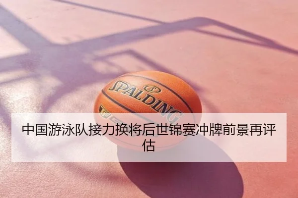 中国游泳队接力换将后世锦赛冲牌前景再评估
