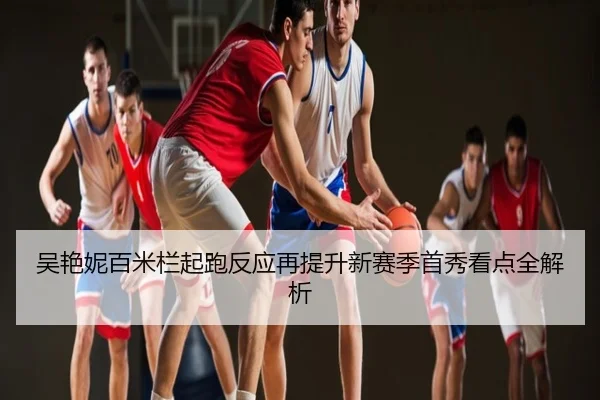 吴艳妮百米栏起跑反应再提升新赛季首秀看点全解析