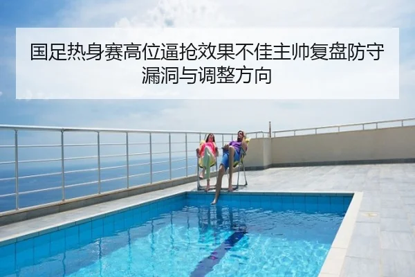 国足热身赛高位逼抢效果不佳主帅复盘防守漏洞与调整方向