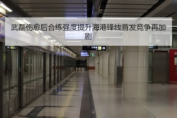 武磊伤愈后合练强度提升海港锋线首发竞争再加剧