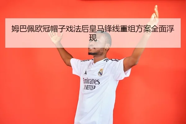 姆巴佩欧冠帽子戏法后皇马锋线重组方案全面浮现